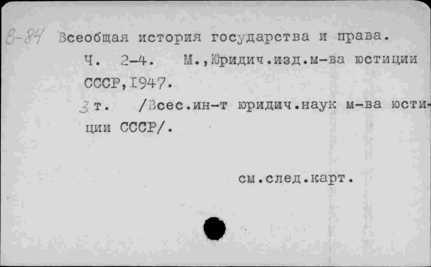 ﻿Всеобщая история государства и права.
Ч. 2-4. М.,Юридич.изд.м-ва юстиции СССР,1947.
Зт. /Зсес.ин-т юридич.наук м-ва гости ции СССР/.
см.след.карт.